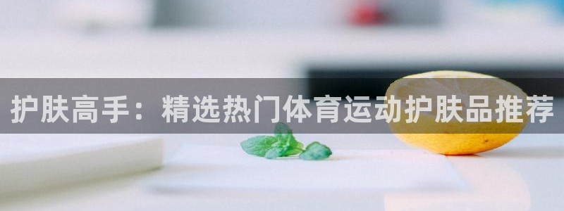 企鹅体育成胖子：护肤高手：精选热门体育运动护肤品推荐